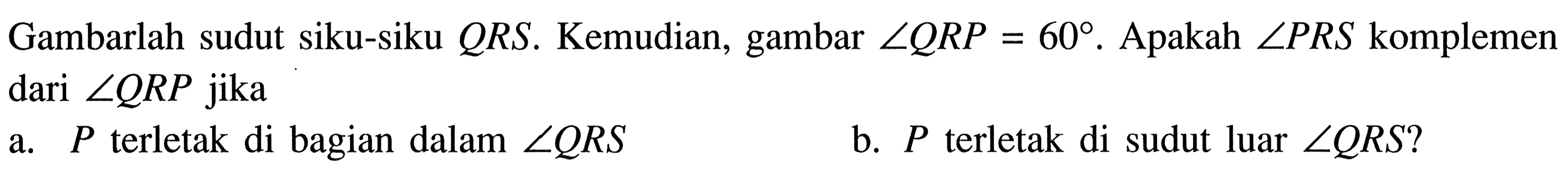 Gambarlah sudut siku-siku QRS. Kemudian, gambar sudut QRP = 60. Apakah sudut PRS komplemen dari sudut QRP  jika
a.  P terletak di bagian dalam sudut QRS 
b.  P terletak di sudut luar sudut QRS?
