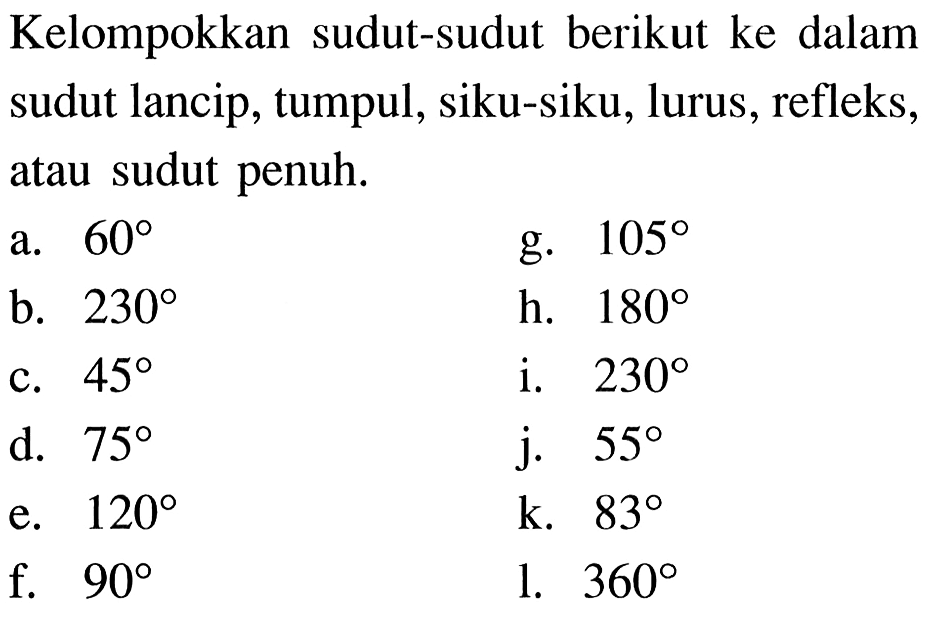 Kelompokkan sudut-sudut berikut ke dalam sudut lancip, tumpul, siku-siku, lurus, refleks, atau sudut penuh.
a.  60 
g.  105 
b.  230 
h.  180 
c.  45 
i.  230 
d.  75 
j.  55 
e.  120 
k.  83 
f.  90 
l.  360 