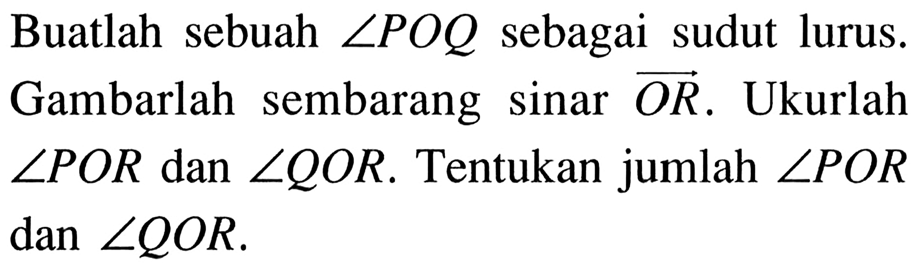 Buatlah sebuah sudut POQ sebagai sudut lurus. Gambarlah sembarang sinar vektor OR. Ukurlah sudut POR dan sudut QOR. Tentukan jumlah sudut POR dan sudut QOR