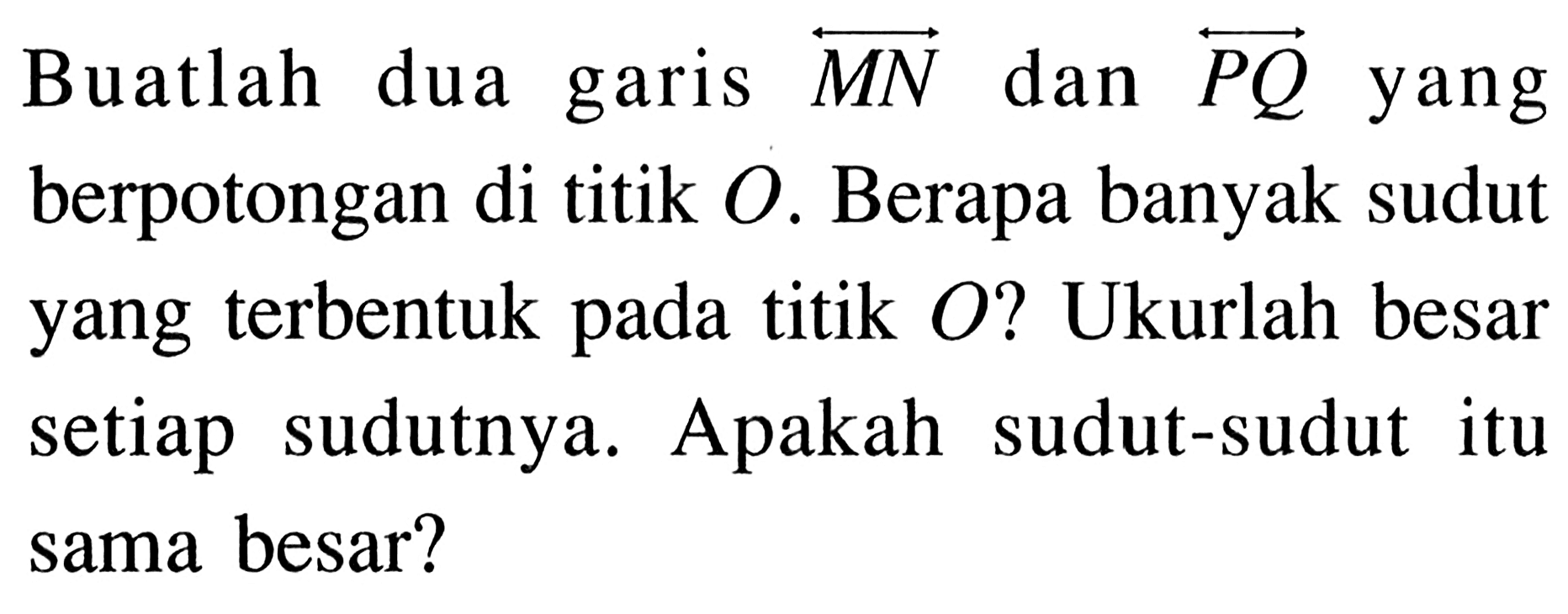 Buatlah dua garis MN dan PQ yang berpotongan di titik O. Berapa banyak sudut yang terbentuk pada titik O ? Ukurlah besar setiap sudutnya. Apakah sudut-sudut itu sama besar?