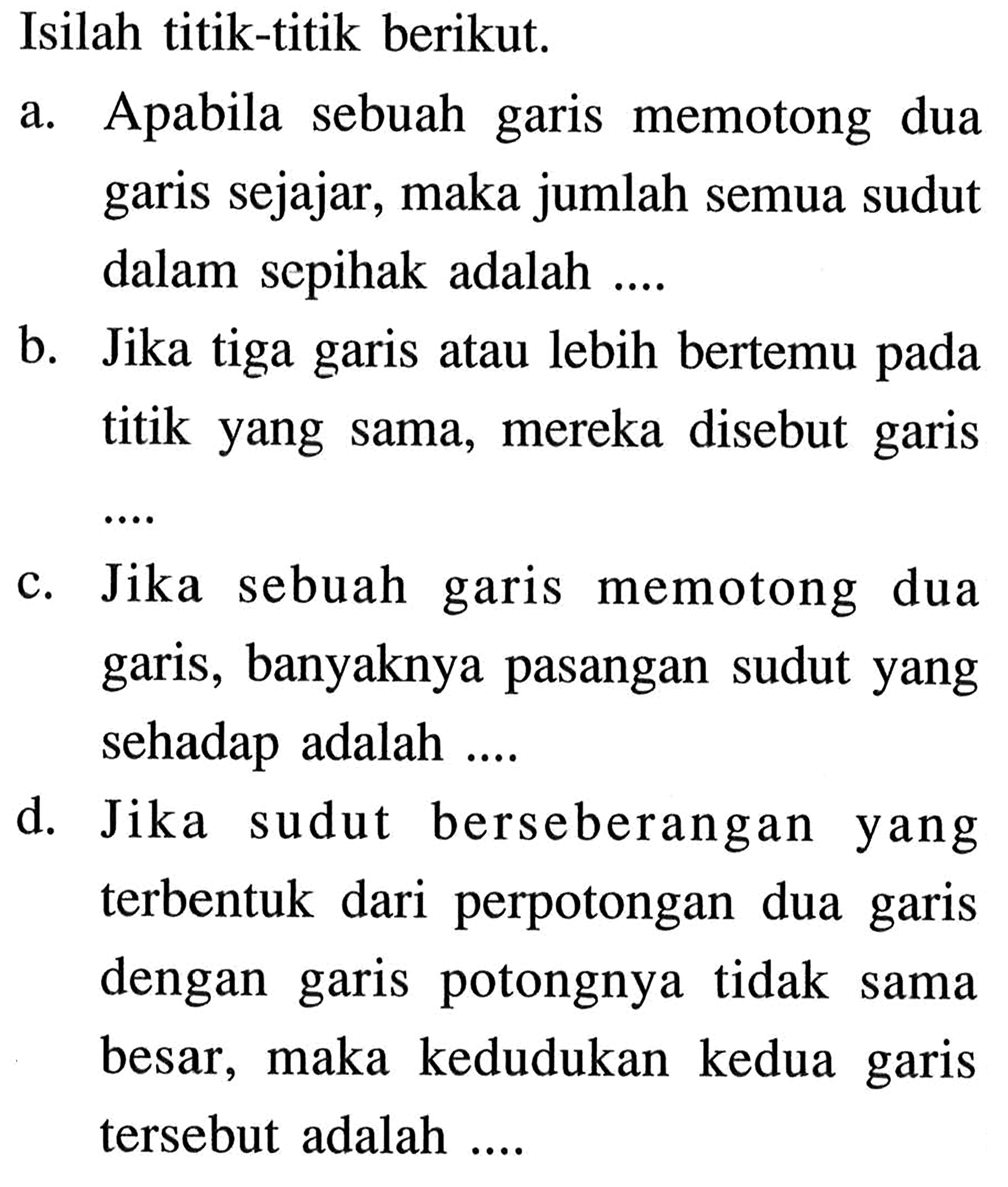 Isilah titik-titik berikut.a. Apabila sebuah garis memotong dua garis sejajar, maka jumlah semua sudut dalam sepihak adalah ....b. Jika tiga garis atau lebih bertemu pada titik yang sama, mereka disebut garisc. Jika sebuah garis memotong dua garis, banyaknya pasangan sudut yang sehadap adalah ....d. Jika sudut berseberangan yang terbentuk dari perpotongan dua garis dengan garis potongnya tidak sama besar, maka kedudukan kedua garis tersebut adalah ....