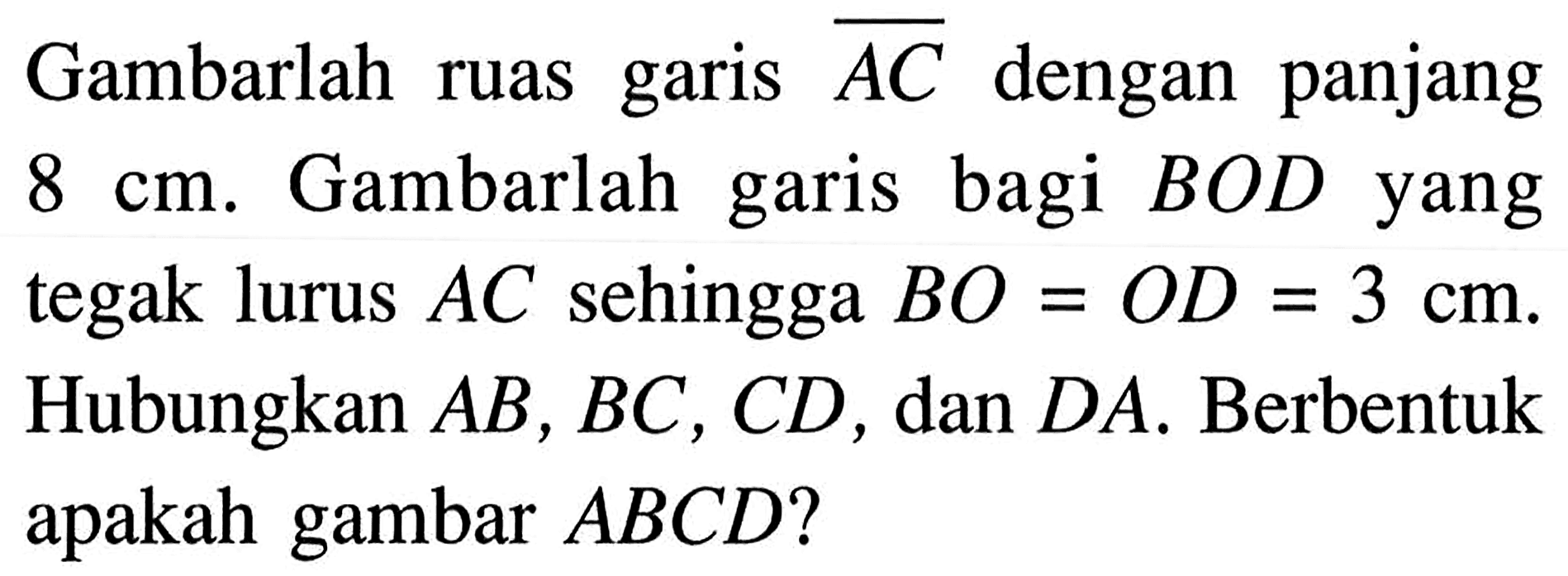 Gambarlah ruas garis  AC  dengan panjang  8 cm . Gambarlah garis bagi  BOD  yang tegak lurus  AC  sehingga  BO=OD=3 cm . Hubungkan  AB, BC, CD , dan  DA . Berbentuk apakah gambar  ABCD  ?