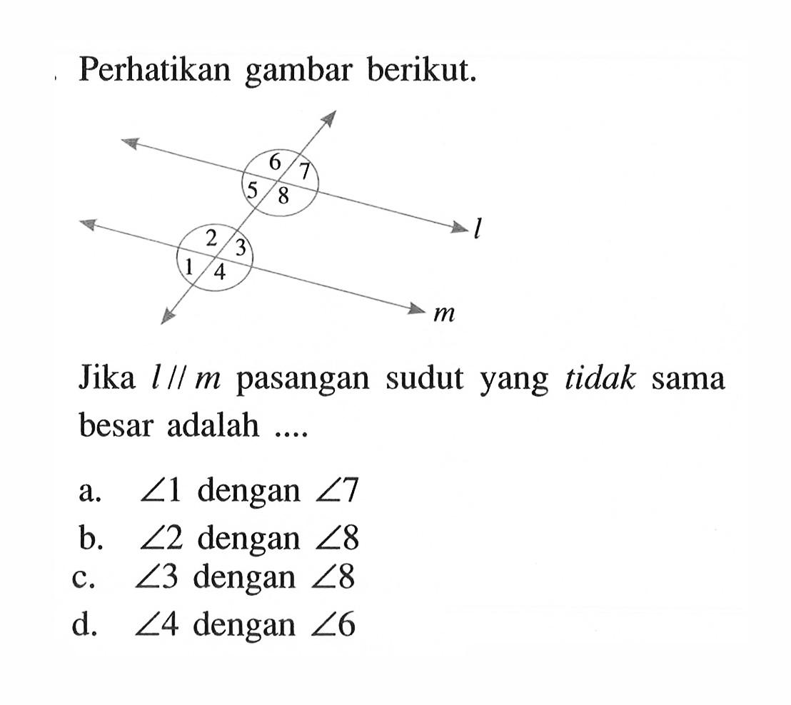 Perhatikan gambar berikut.
Jika  l sejajar m pasangan sudut yang tidak sama besar adalah ....
a.  sudut 1  dengan  sudut 7 
b.  sudut 2  dengan  sudut 8 
c.  sudut 3  dengan  sudut 8 
d.  sudut 4  dengan  sudut 6 