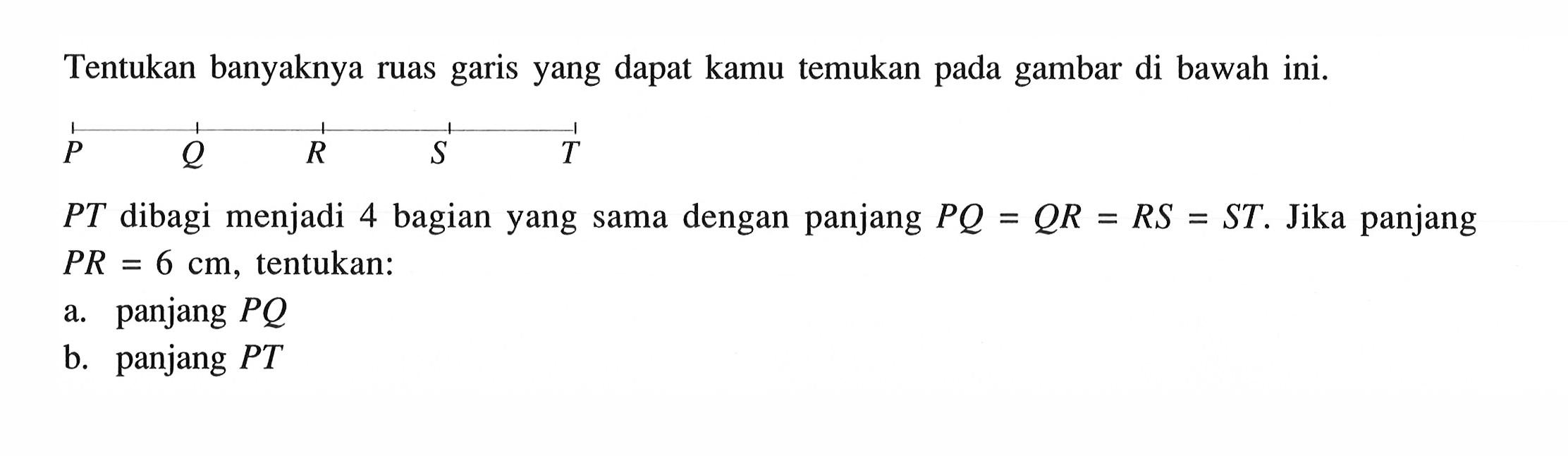 Tentukan banyaknya ruas garis yang dapat kamu temukan pada gambar di bawah ini.P Q R S TPT dibagi menjadi 4 bagian yang sama dengan panjang PQ=QR=RS=ST. Jika panjang PR=6 cm , tentukan:a. panjang PQb. panjang PT 