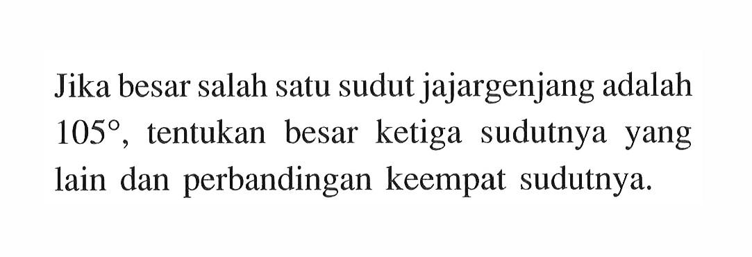 Jika besar salah satu sudut jajargenjang adalah 105, tentukan besar ketiga sudutnya yang lain dan perbandingan keempat sudutnya.