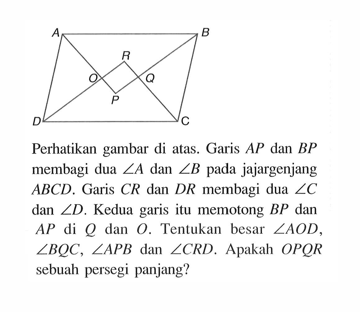 Perhatikan gambar di atas. Garis AP dan BP membagi dua sudut A dan sudut B pada jajargenjang ABCD. Garis CR dan DR membagi dua sudut C  dan sudut D. Kedua garis itu memotong BP dan AP di Q dan O. Tentukan besar sudut AOD, sudut BQC, sudut APB dan sudut CRD. Apakah OPQR  sebuah persegi panjang?