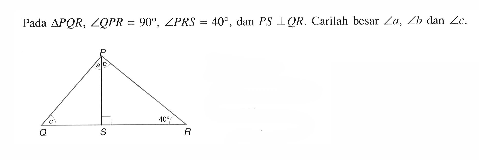 Pada  segitiga PQR, sudut QPR=90, sudut PRS=40 , dan PS tegak lurus QR. Carilah besar sudut a, sudut b dan sudut c .
P Q R S a b c 40