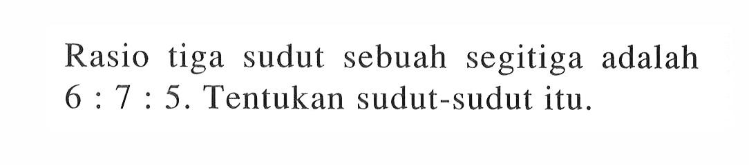 Rasio tiga sudut sebuah segitiga adalah  6: 7: 5 .  Tentukan sudut-sudut itu.