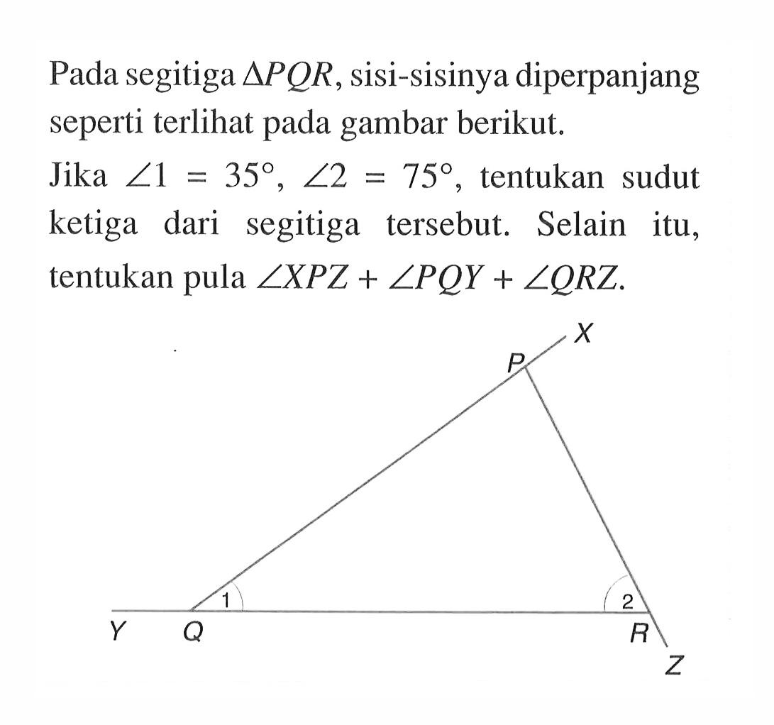 Pada segitiga  segitiga PQR , sisi-sisinya diperpanjang seperti terlihat pada gambar berikut.Jika  sudut 1=35, sudut 2=75 , tentukan sudut ketiga dari segitiga tersebut. Selain itu, tentukan pula  sudut XPZ+sudut PQY+sudut QRZ .