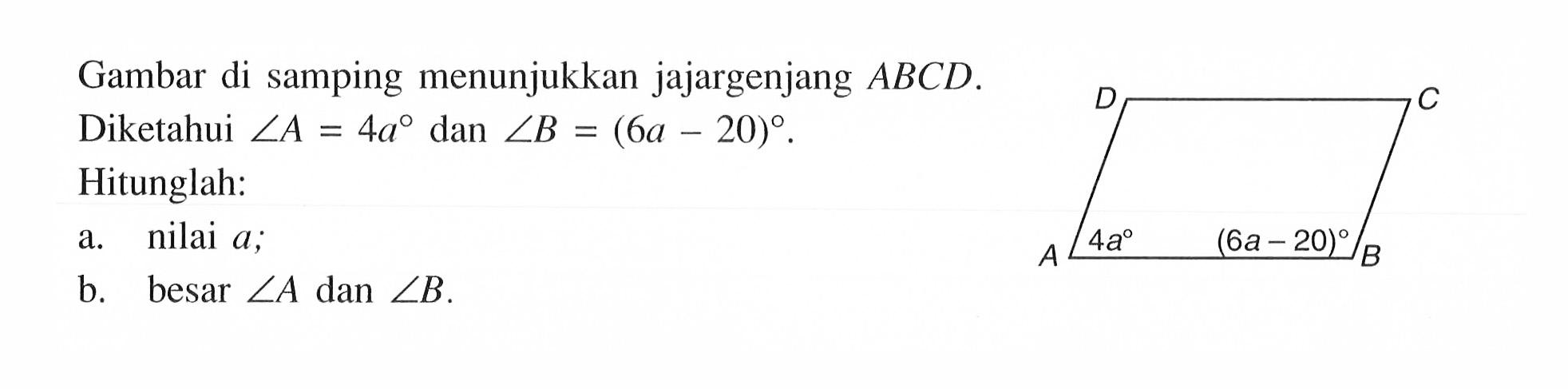 Gambar di samping menunjukkan jajargenjang ABCD. Diketahui sudut A=4a dan sudut B=(6a-20). D C A sudut A=4a sudut B=(6a-20) BHitunglah: a. nilai a; b. besar sudut A dan sudut B.