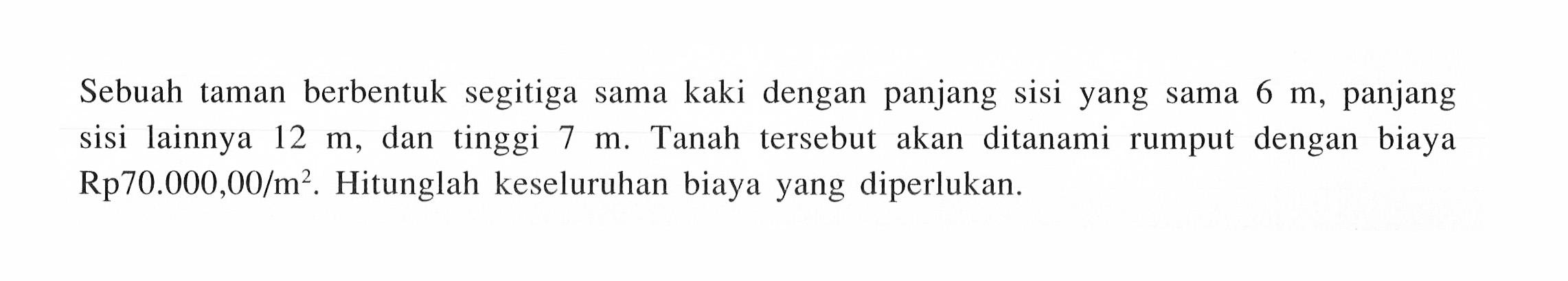 Sebuah taman berbentuk segitiga sama kaki dengan panjang sisi yang sama  6 m , panjang sisi lainnya  12 m, dan tinggi 7 m . Tanah tersebut akan ditanami rumput dengan biaya  Rp 70.000,00/m^2 . Hitunglah keseluruhan biaya yang diperlukan.