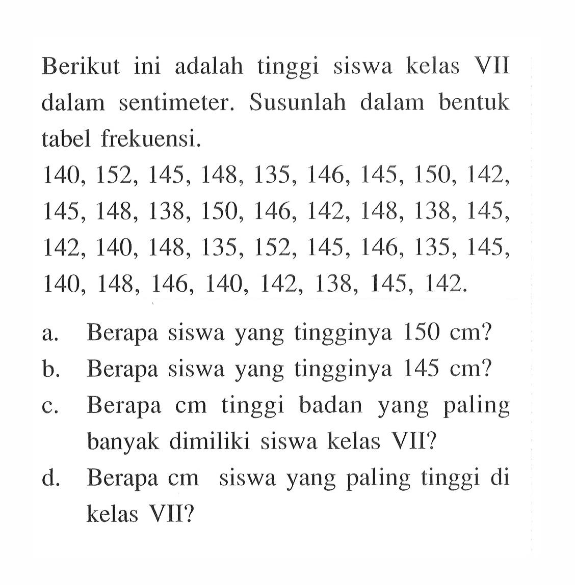 Berikut ini adalah tinggi siswa kelas VII dalam sentimeter. Susunlah dalam bentuk tabel frekuensi. 140,152,145,148,135,146,145,150,142, 145,148,138,150,146,142,148,138,145, 142,140,148,135,152,145,146,135,145, 140,148,146,140,142,138,145,142 .a. Berapa siswa yang tingginya 150 cm?b. Berapa siswa yang tingginya 145 cm?c. Berapa cm tinggi badan yang paling banyak dimiliki siswa kelas VII?d. Berapa cm siswa yang paling tinggi di kelas VII?