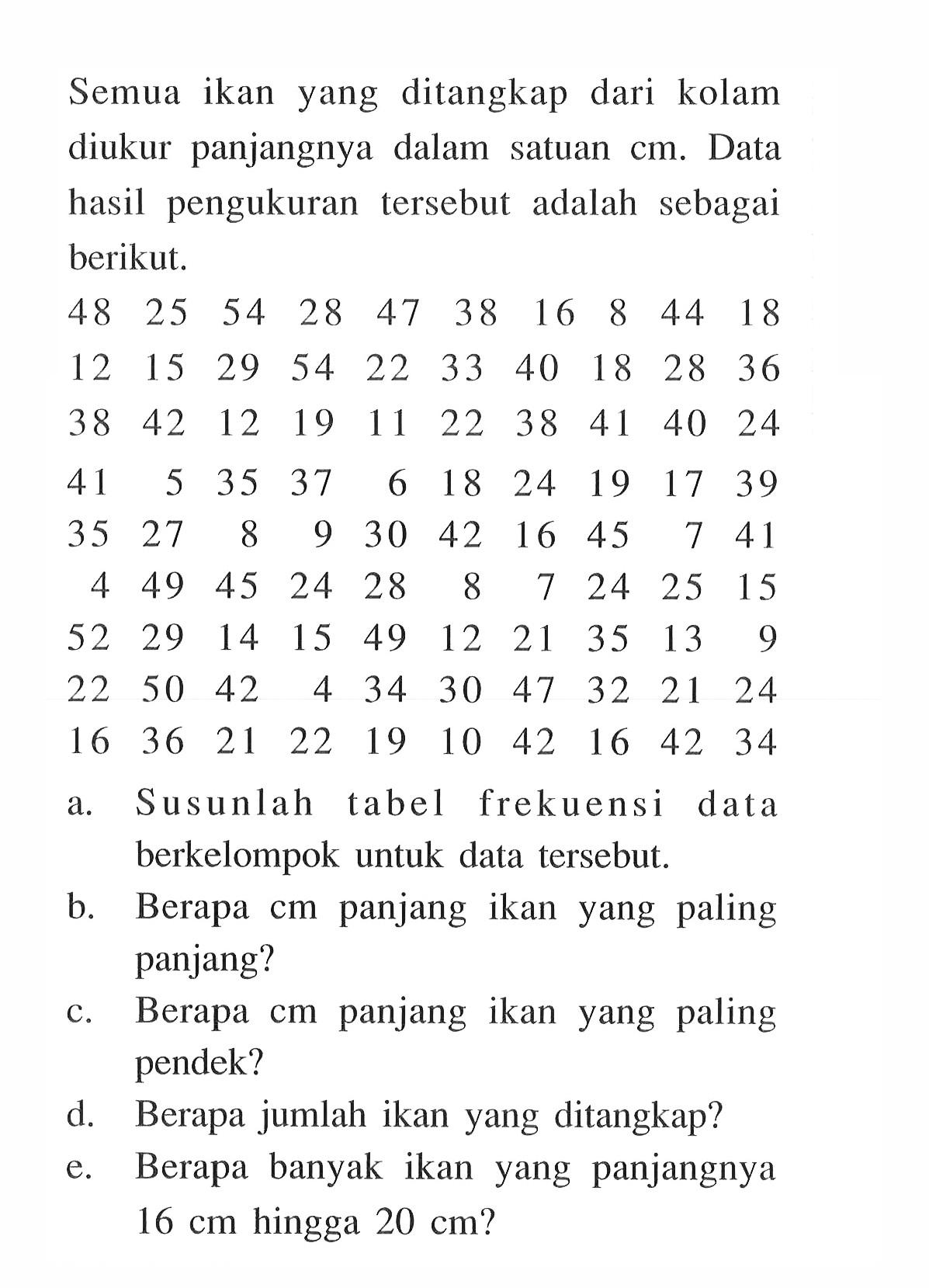 Semua ikan yang ditangkap dari kolam diukur panjangnya dalam satuan  cm . Data hasil pengukuran tersebut adalah sebagai berikut. /rrrrrrrrrr48  25  54  28  47  38  16  8  44  18  12  15  29  54  22  33  40  18  28  36  38  42  12  19  11  22  38  41  40  24  41  5  35  37  6  18  24  19  17  39  35  27  8  9  30  42  16  45  7  41  4  49  45  24  28  8  7  24  25  15  52  29  14  15  49  12  21  35  13  9  22  50  42  4  34  30  47  32  21  24  16  36  21  22  19  10  42  16  42  34 a. Susunlah tabel frekuensi data berkelompok untuk data tersebut.b. Berapa cm panjang ikan yang paling panjang?c. Berapa cm panjang ikan yang paling pendek?d. Berapa jumlah ikan yang ditangkap?e. Berapa banyak ikan yang panjangnya  16 cm  hingga  20 cm  ?