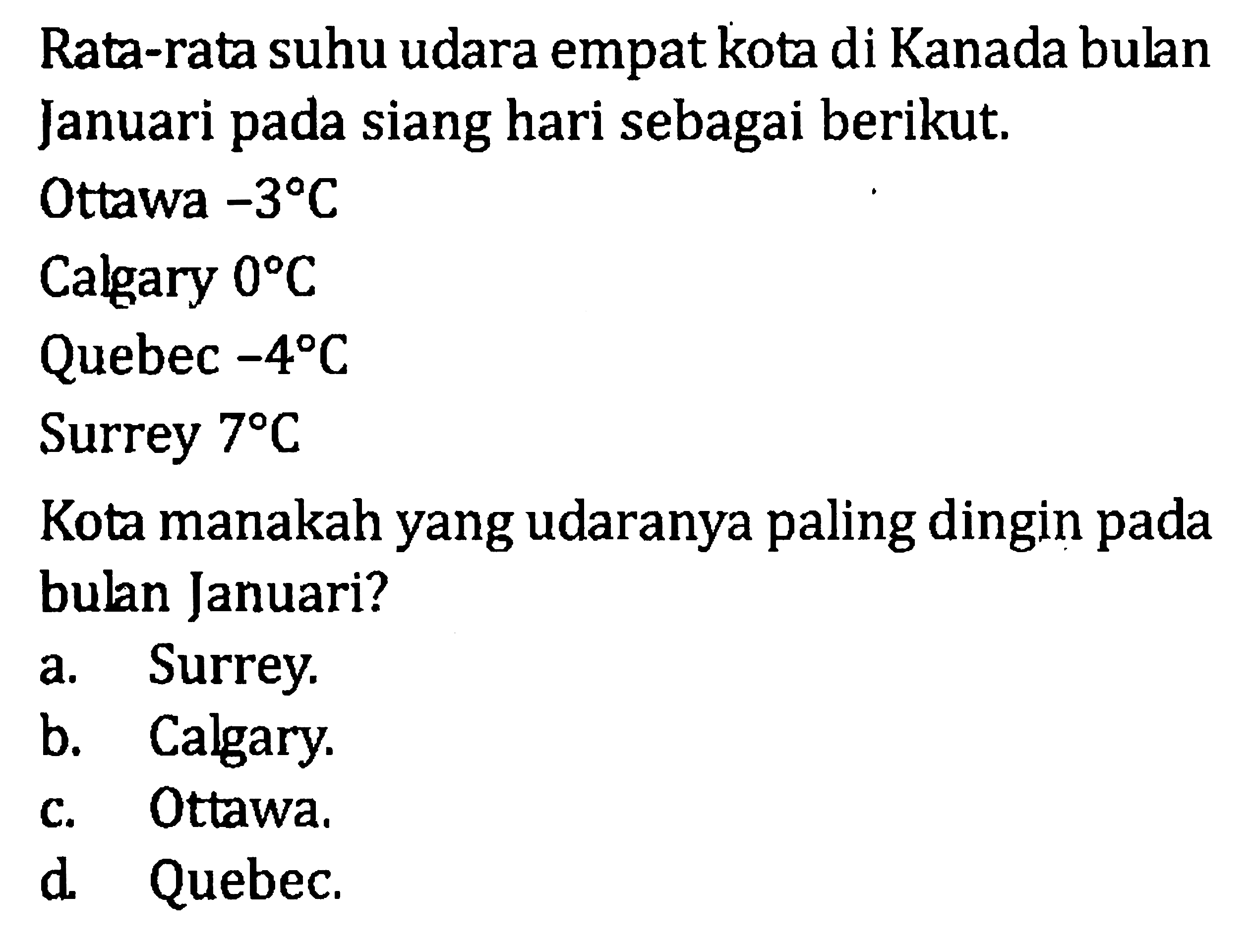 Rata-rata suhu udara empat kota di Kanada bulan Januari pada siang hari sebagai berikut. Ottawa -3 C Calgary 0 C Quebec -4 C Surrey 7 C Kota manakah yang udaranya paling dingin pada bulan Januari? a. Surrey. b. Calgary. c. Ottawa. d. Quebec.