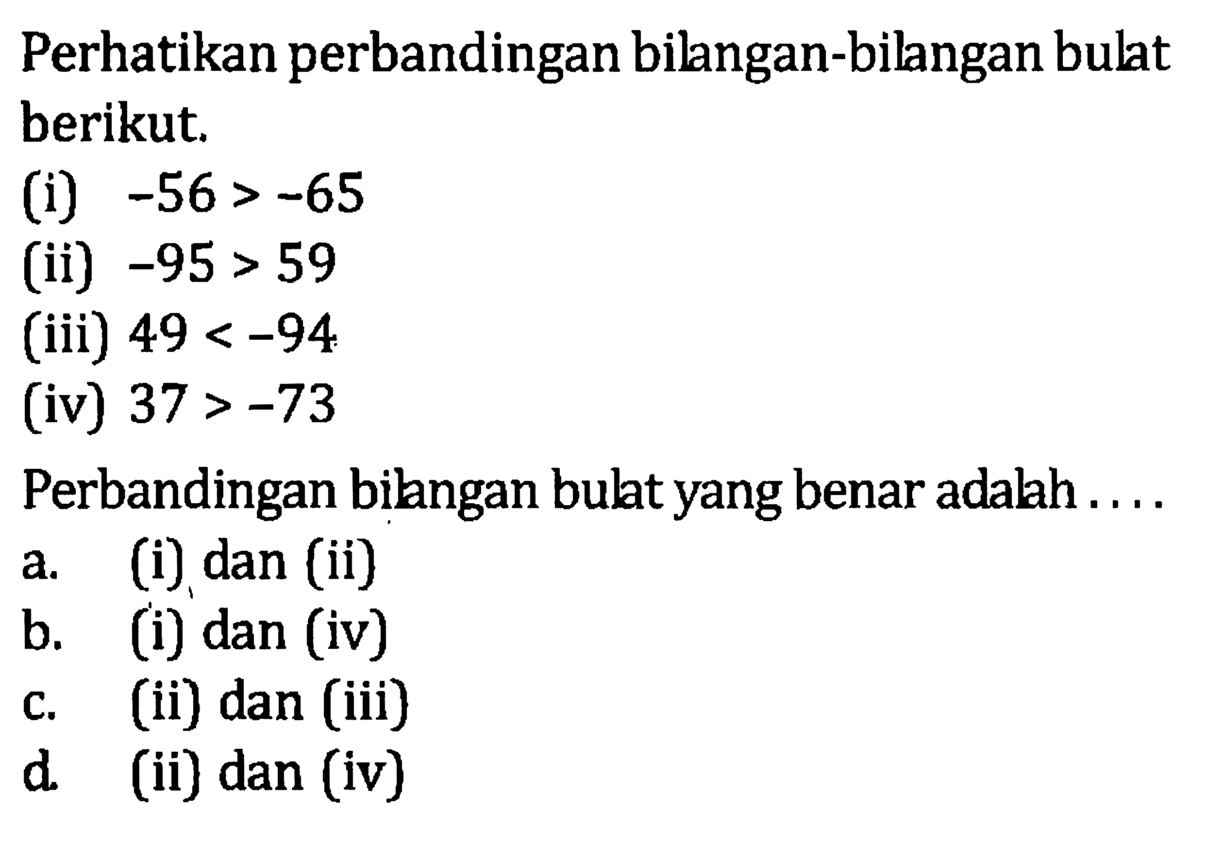 Perhatikan perbandingan bilangan-bilangan bulat berikut. (i) -56 > -65 (ii) -95 > 59 (iii) 49 < -94 (iv) 37 > -73 Perbandingan bilangan bulat yang benar adalah ... a. (i) dan (ii) b. (i) dan (iv) c. (ii) dan (iii) d. (ii) dan (iv)