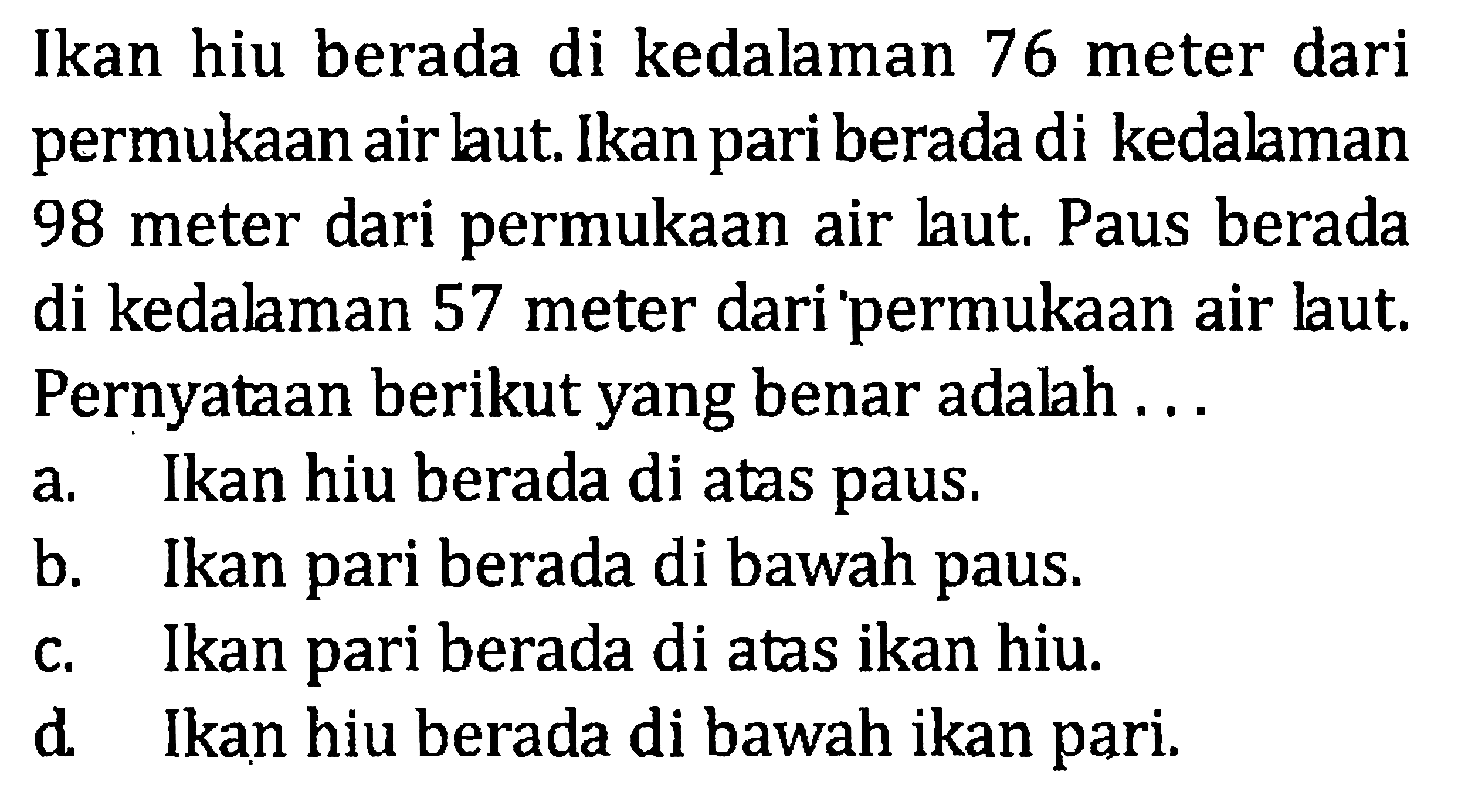 Ikan hiu berada di kedalaman 76 meter dari permukaan air laut. Ikan pari berada di kedalaman 98 meter dari permukaan air laut. Paus berada di kedalaman 57 meter dari permukaan laut. Pernyataan berikut yang benar adalah ... a. Ikan hiu berada di atas paus b. Ikan pari berada di bawah paus c. Ikan pari berada di atas ikan hiu d. Ikan hiu berada di bawah ikan pari.