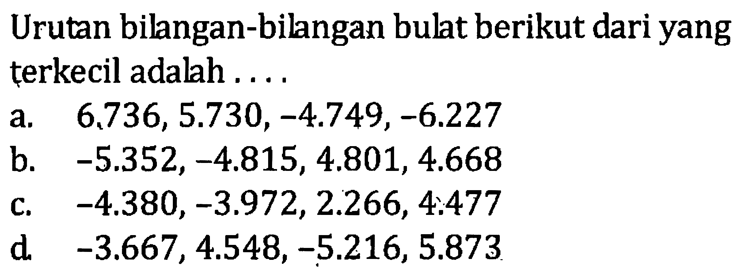 Urutan bilangan-bilangan bulat berikut dari yang
 terkecil adalah...
 
 a. 6.736, 5.730, -4.749, -6.227
 b. -5.352, -4.815, 4.801, 4.668
 c. -4.380, -3.972, 2.266, 4.477
 d. -3.667, 4.548, -5.216, 5.873