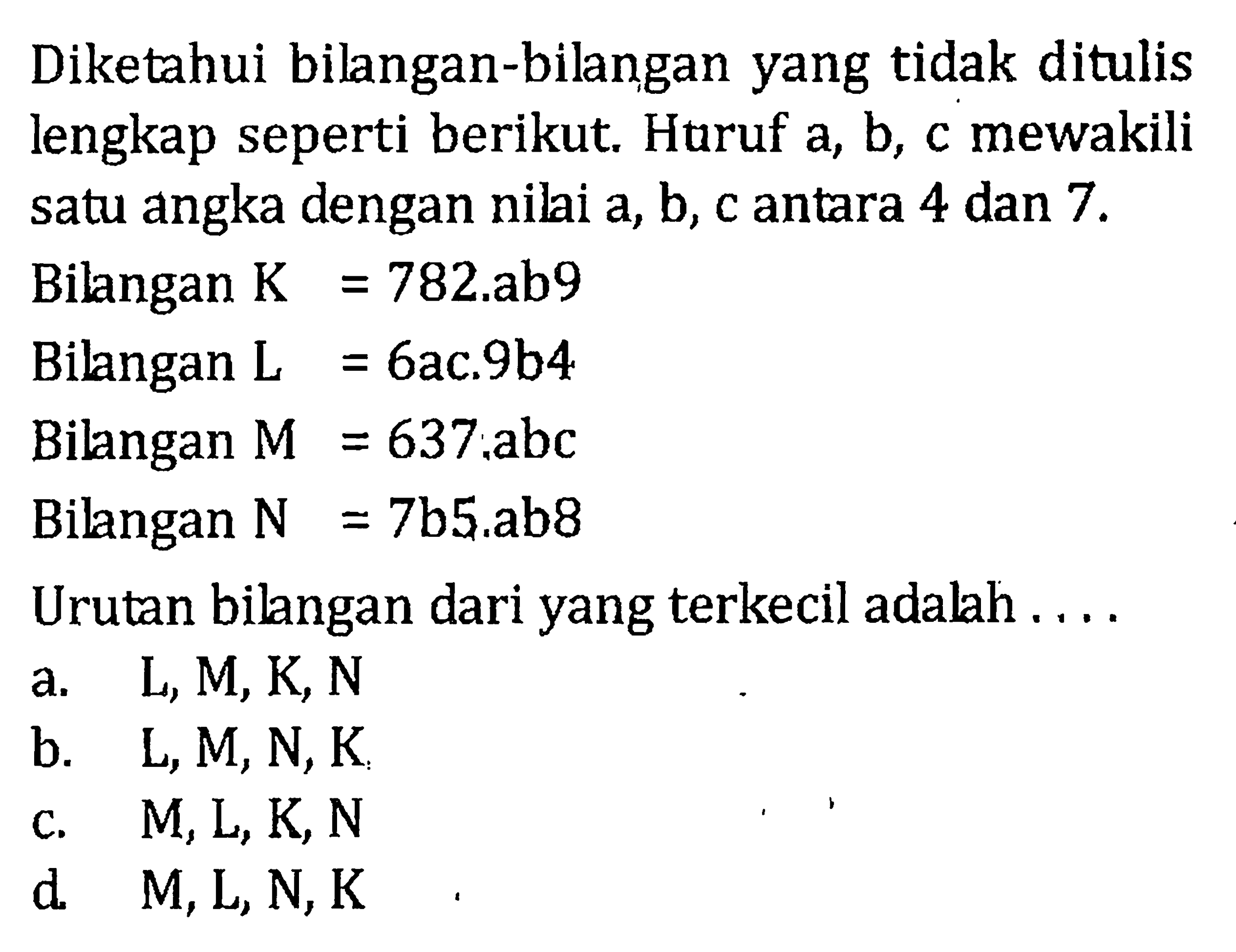 Diketahui bilangan-bilangan yang tidak ditulis lengkap seperti berikut. Huruf a, b, c mewakili satu angka dengan nilai a, b, c antara 4 dan 7. Bilangan K = 782.ab9 Bilangan L = 6ac.9b4 Bilangan M = 637.abc Bilangan N = 7b5.ab8 Urutan bilangan dari yang terkecil adalah... a. L, M, K, N b. L, M, N, K c. M, L, K, N d. M, L, N, K