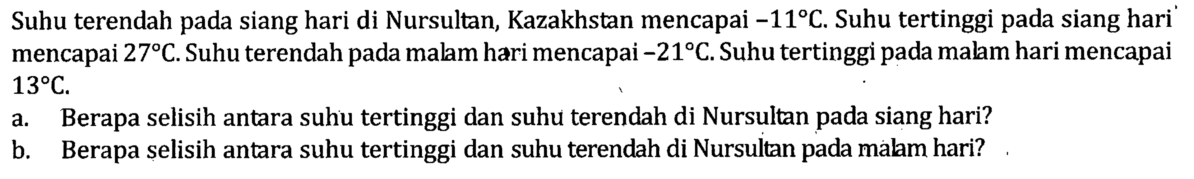 Suhu terendah pada siang hari di Nursultan, Kazakhstan mencapai -11 C. Suhu tertinggi pada siang hari mencapai 27 C. Suhu terendah pada malam hari mencapai -21 C. Suhu tertinggi pada malam hari mencapai 13 C. a. Berapa selisih antara suhu tertinggi dan suhu terendah di Nursultan pada siang hari? b. Berapa selisih antara suhu tertinggi dan suhu terendah di Nursultan pada malam hari?