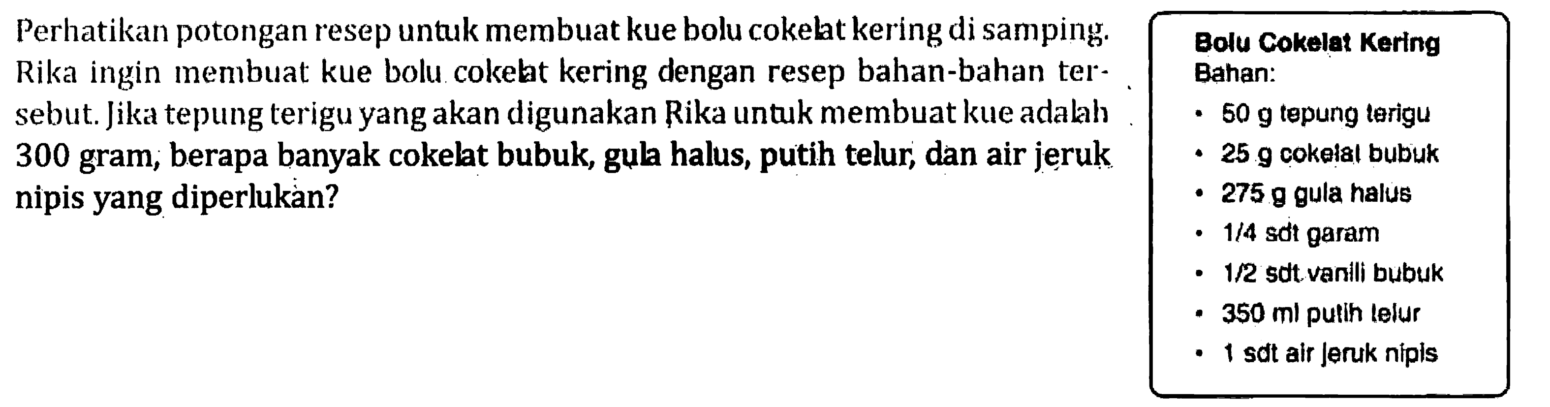 Perhatikan potongan resep untuk membuat kue bolu cokelat kering di samping. Rika ingin membuat kue bolu cokelat kering dengan resep bahan-bahan tersebut. Jika tepung terigu yang akan digunakan Rika untuk membuat kue adalah 300 gram, berapa banyak cokelat bubuk, gula halus, putih telur, dan air jeruk nipis yang diperlukan? Bolu Cokelat Kerlng Bahan: 50 g tepung terigu 25 g cokelat bubuk 275 g gula halus 1/4 sdt garam 1/2 sdt vanili bubuk 350 ml putih telur 1 sdt air jeruk nipis