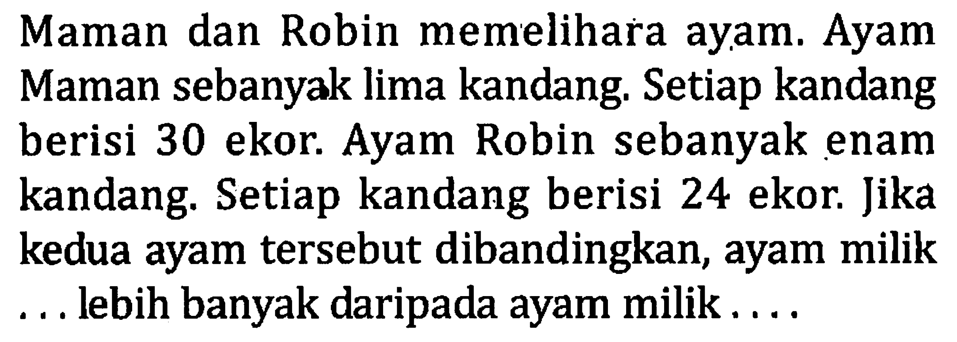 Maman dan Robin memelihara ayam. Ayam Maman sebanyak lima kandang. Setiap kandang berisi 30 ekor. Ayam Robin sebanyak enam kandang. Setiap kandang berisi 24 ekor. Jika kedua ayam tersebut dibandingkan, ayam milik ... lebih banyak daripada ayam milik ....