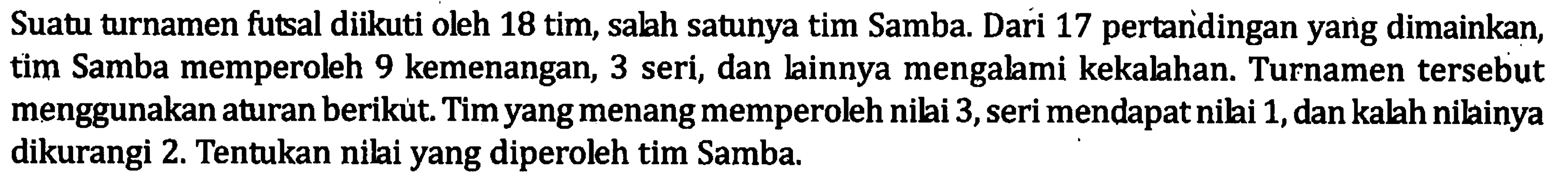 Suatu turnamen futsal diikuti oleh 18 tim, salah satunya tim Samba. Dari 17 pertandingan yang dimainkan, tim Samba memperoleh 9 kemenangan, 3 seri, dan lainnya mengalami kekalahan. Turnamen tersebut menggunakan aturan berikut. Tim yang menangmemperoleh nilai 3,seri mendapat nilai 1,dan kalah nilainya dikurangi 2. Tentukan nilai yang diperoleh tim Samba.