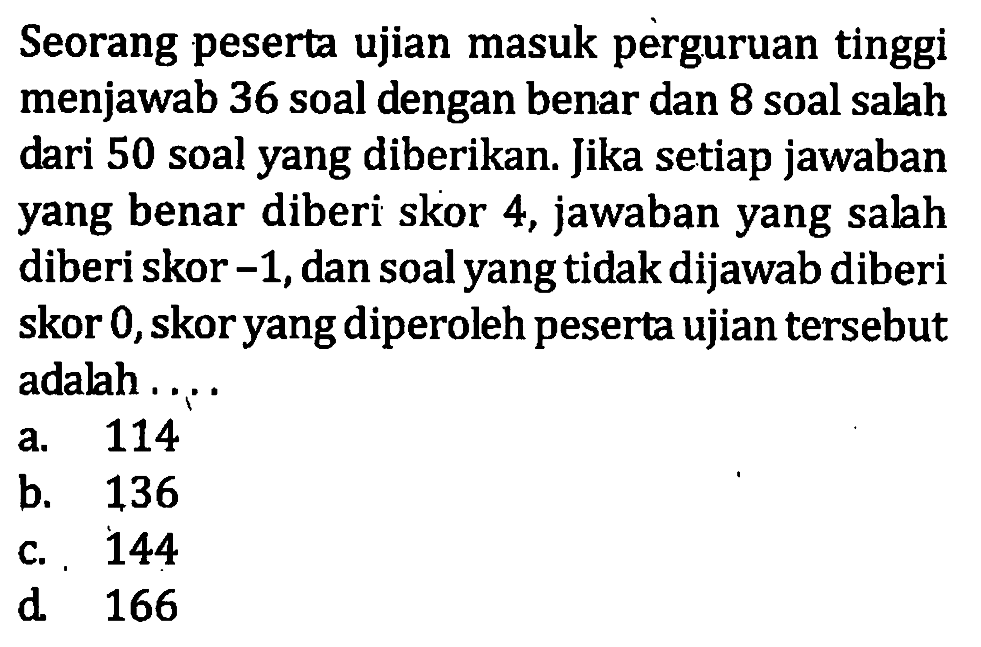 Seorang peserta ujian masuk perguruan tinggi menjawab 36 soal dengan benar dan 8 soal salh dari 50 soal yang diberikan. Jika setiap jawaban yang benar diberi skor 4, jawaban yang salah diberi skor -1,dan soal yang tidak dijawab diberi skor 0, skor yang diperoleh peserta ujian tersebut adalh 
 a. 114 
 b. 136 
 c. 144
 d. 166