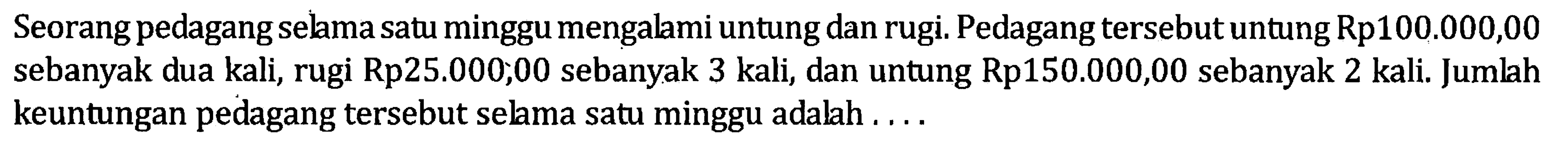 Seorang pedagang selama satu minggu mengalami untung dan rugi. Pedagang tersebut untung Rp100.000,00 sebanyak dua kali, rugi Rp25.000,00 sebanyak 3 kali, dan untung Rp150.000,00 sebanyak 2 kali. Jumlah keuntungan pedagang tersebut selama satu minggu adalah...