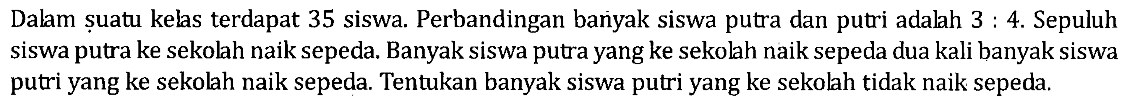 Dalam suatu kelas terdapat 35 siswa. Perbandingan banyak siswa putra dan putri adalah 3 : 4. Sepuluh siswa putra ke sekolah naik sepeda. Banyak siswa putra yang ke sekolah naik sepeda dua kali banyak siswa putri yang ke sekolah naik sepeda. Tentukan banyak siswa putri yang ke sekolah tidak naik sepeda.