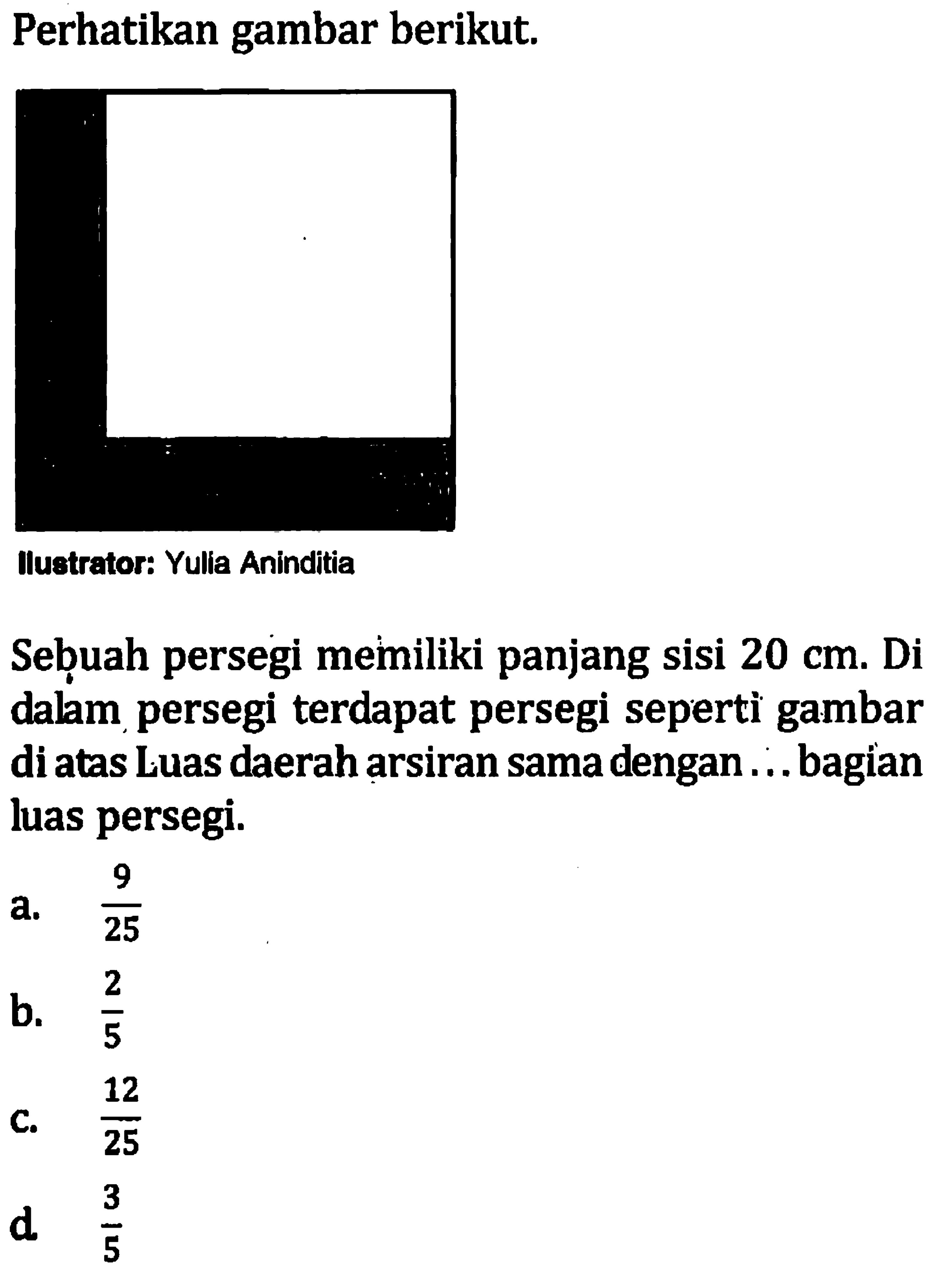 Perhatikan gambar berikut. Sebuah persegi memiliki panjang sisi 20 cm. Di dalam persegi terdapat persegi seperti gambar di atas. Luas daerah arsiran sama dengan . . . bagian luas persegi.