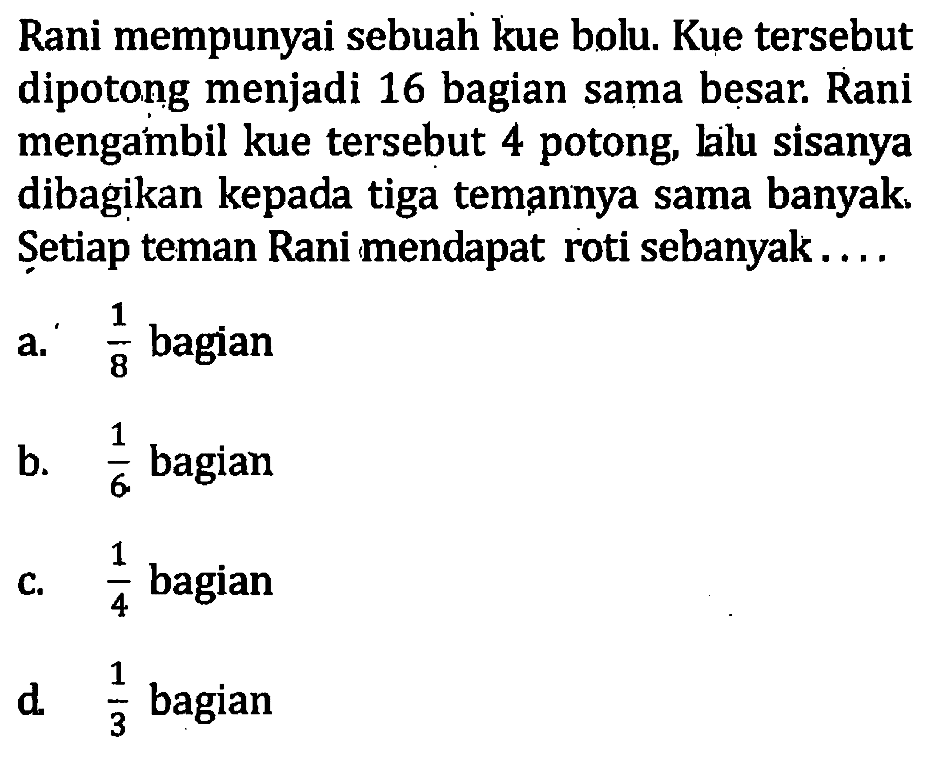 Rani mempunyai sebuah kue bolu. Kue tersebut dipotong menjadi 16 bagian sama besar. Rani mengambil kue tersebut 4 potong, lalu sisanya dibagikan kepada tiga temannya sama banyak. Setiap teman Rani mendapat roti sebanyak... a. 1/8 bagian b, 1/6 bagian c. 1/4 bagian d. 1/3 bagian