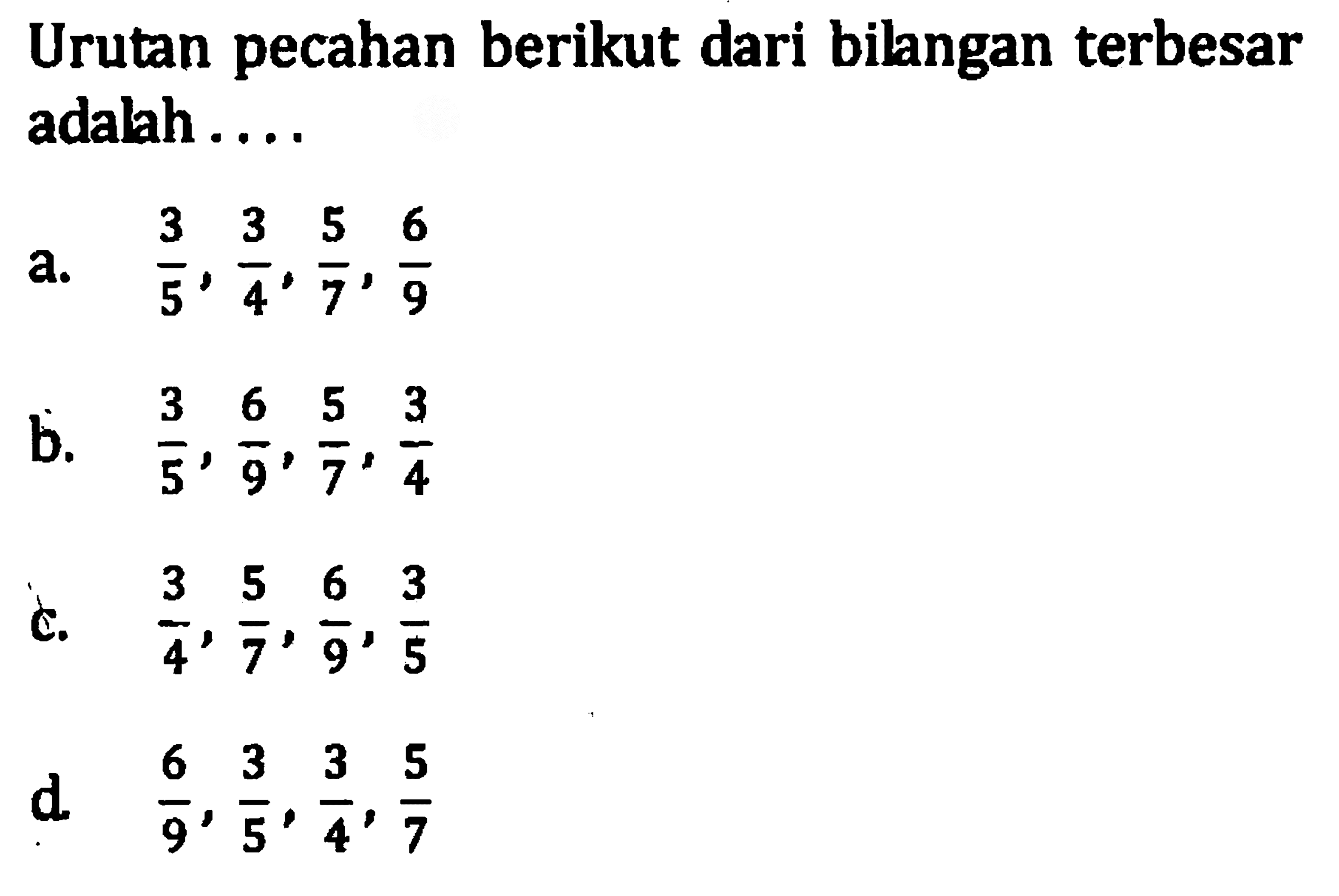 Urutan pecahan berikut dari bilngan terbesar adalah .... a. 3/5 , 3/4, 5/7, 6/9 B. 3/5, 6/9, 5/7, 3/4 C. 3/4, 5/7, 6/9, 3/5 D. 6/9, 3/5, 3/4, 5/7