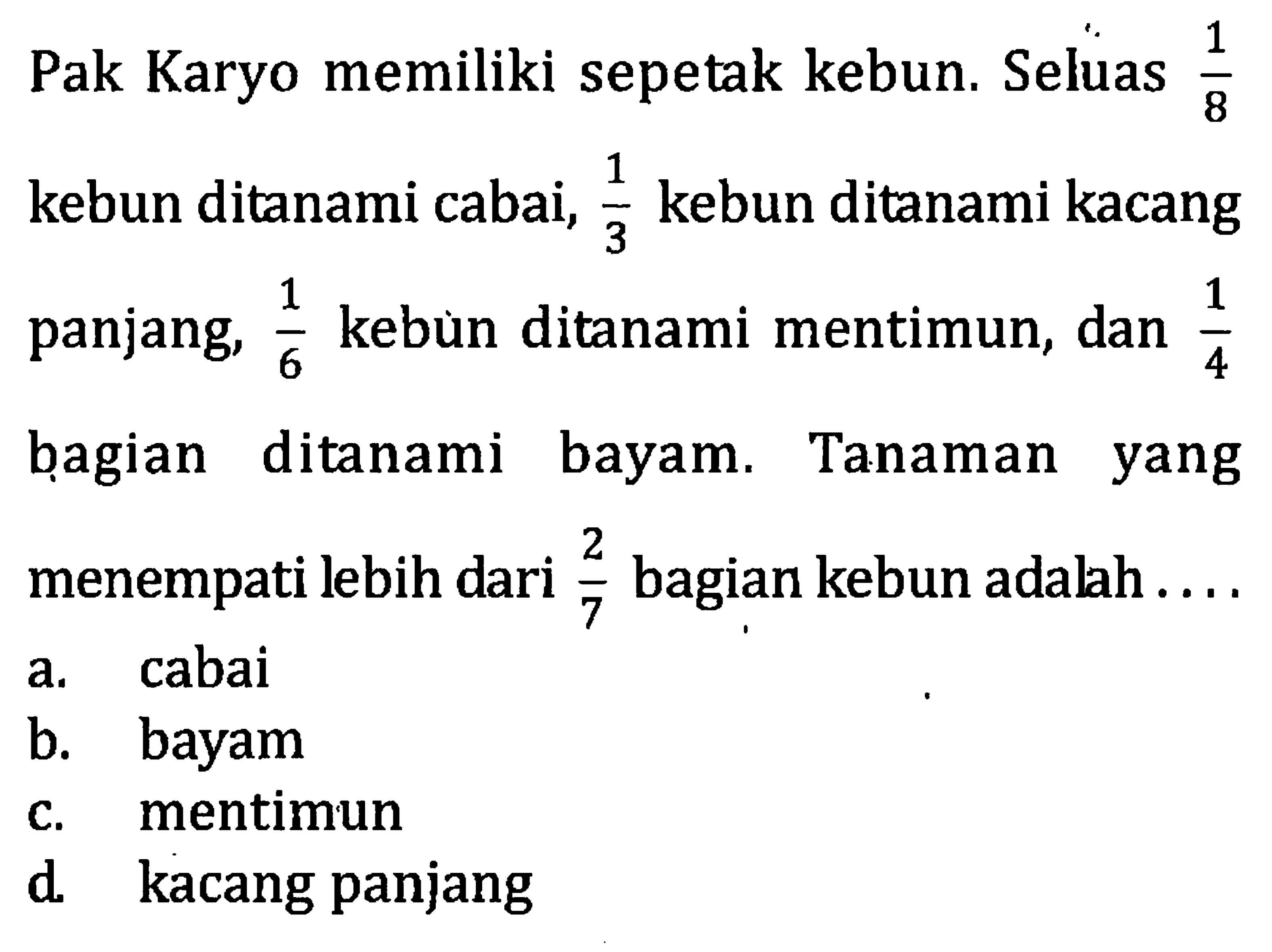 Pak Karyo memiliki sepetak kebun. Seluas 1/8 kebun ditanami cabai, 1/3 kebun ditanami kacang panjang, 1/6 kebun ditanami mentimun, dan 1/4 bagian ditanami bayam. Tanaman yang menempati lebih dari 2/7 bagian kebun adalah...