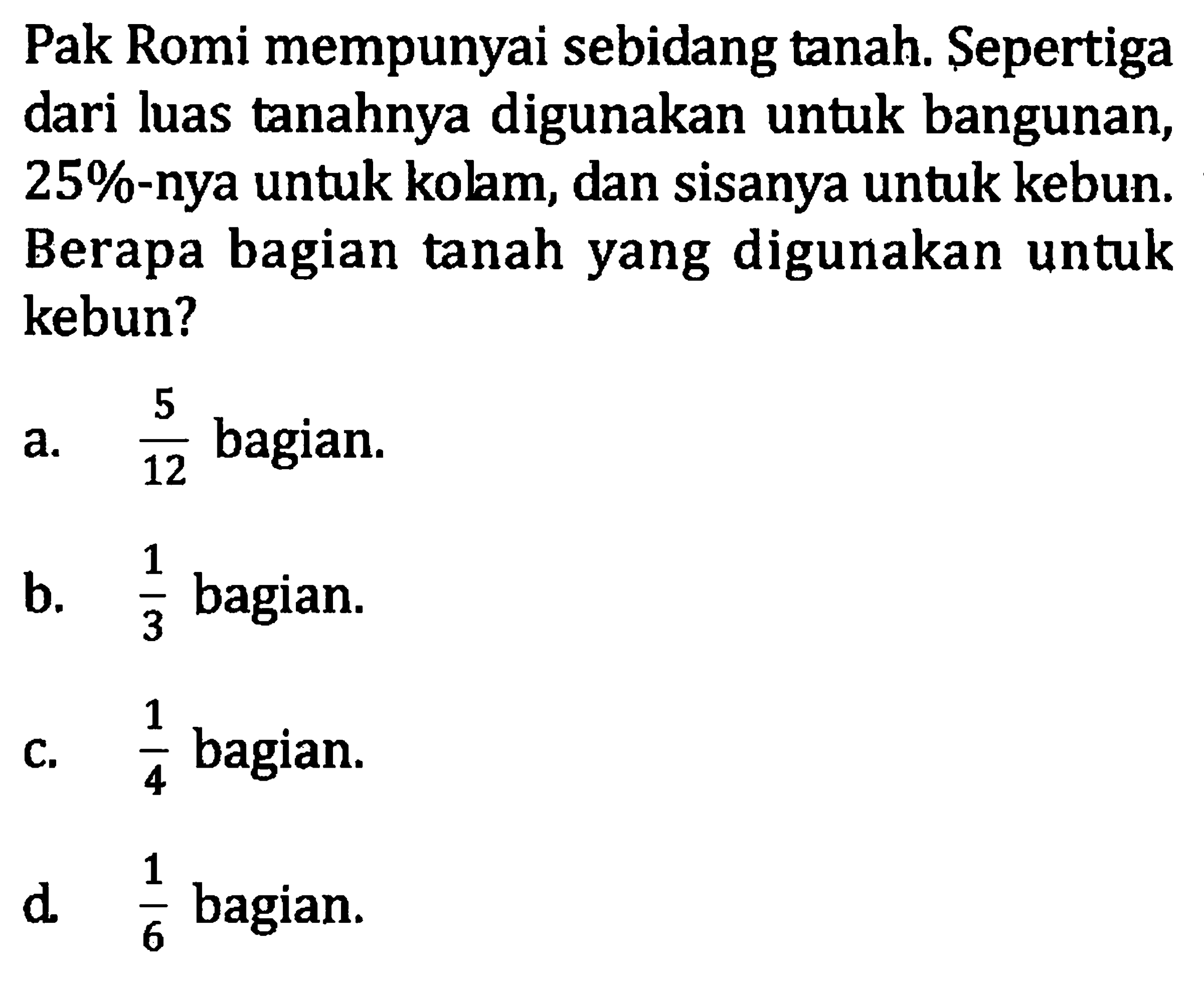 Pak Romi mempunyai sebidang tanah. Sepertiga dari luas tanahnya digunakan untuk bangunan, 25%-nya untuk kolam, dan sisanya untuk kebun. Berapa bagian tanah yang digunakan untuk kebun? a. 5/12 bagian. b. 1/3 bagian. c. 1/4 bagian. d. 1/6 bagian.