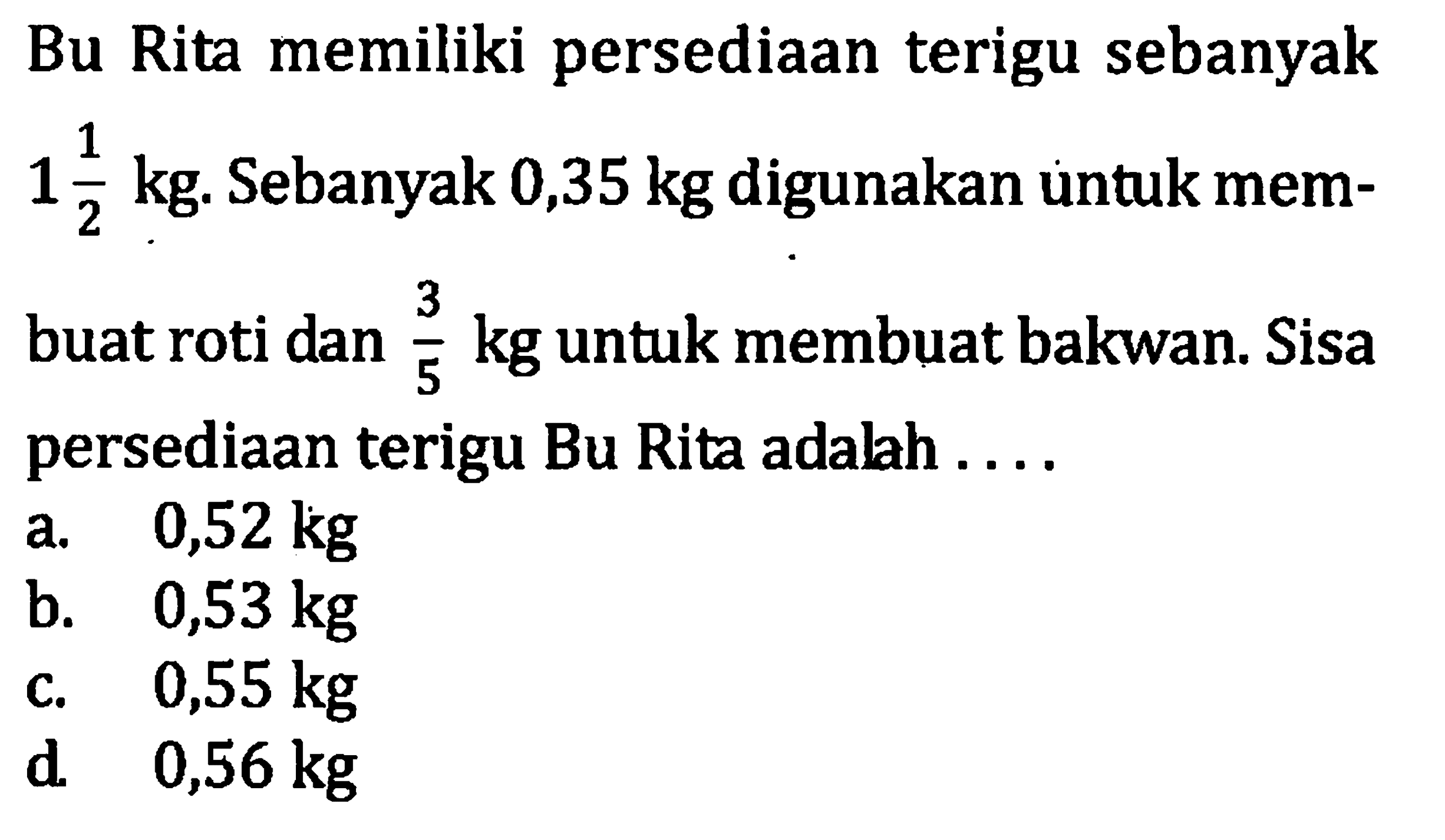 Rita memiliki persediaan terigu sebanyak 1 1/2 kg. Sebanyak 0,35 kg digunakan untuk membuat roti dan 3/5 kg untuk membuat bakwan. Sisa 5 persediaan terigu Bu Rita adalah . . . a. 0,52 kg b. 0,53 kg c. 0,55 kg d. 0,56 kg