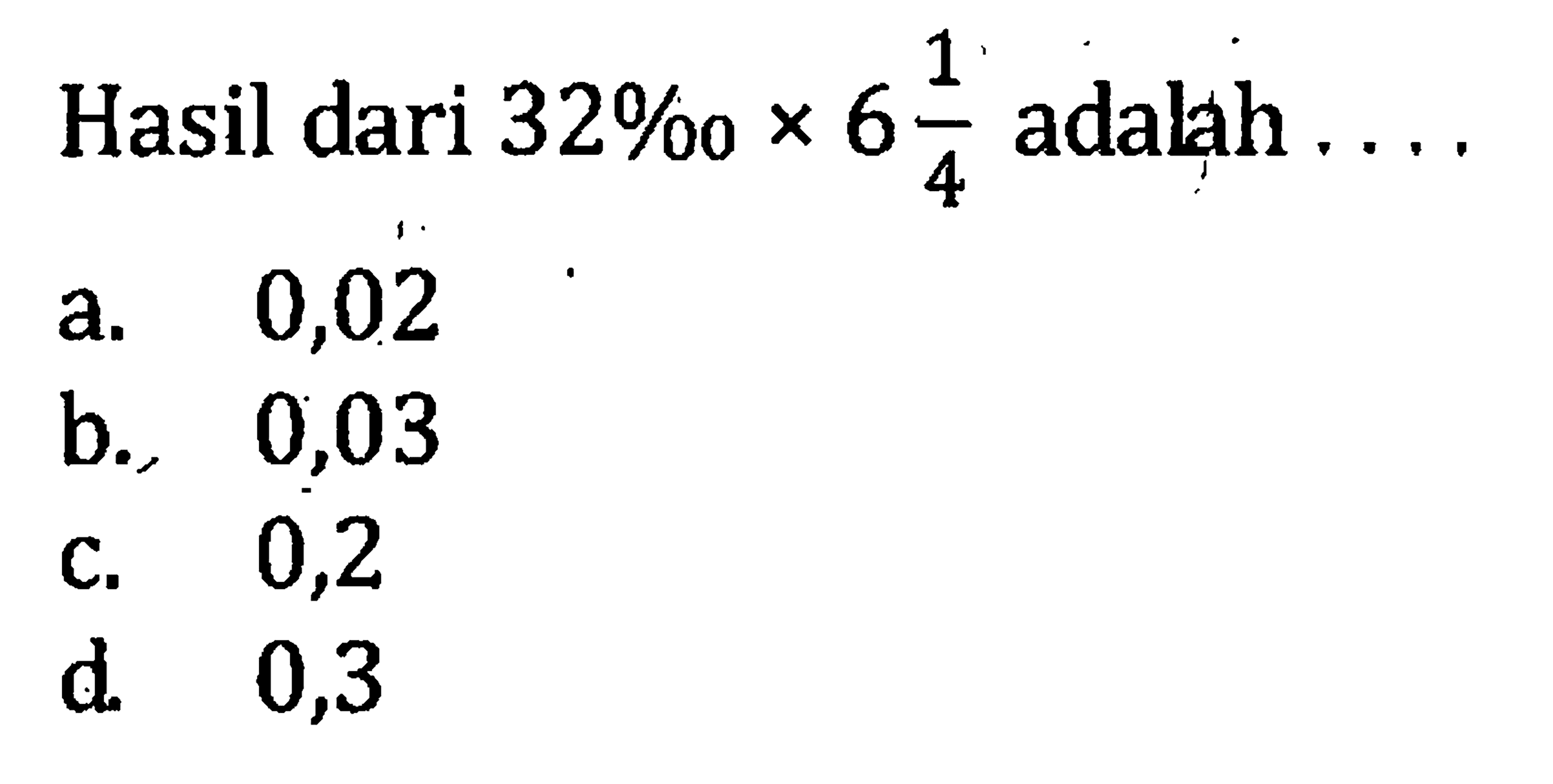 Hasil dari 32 permil x 6 1/4 adalah.... a. 0,02 b. 0,03 c. 0,2 d. 0,3