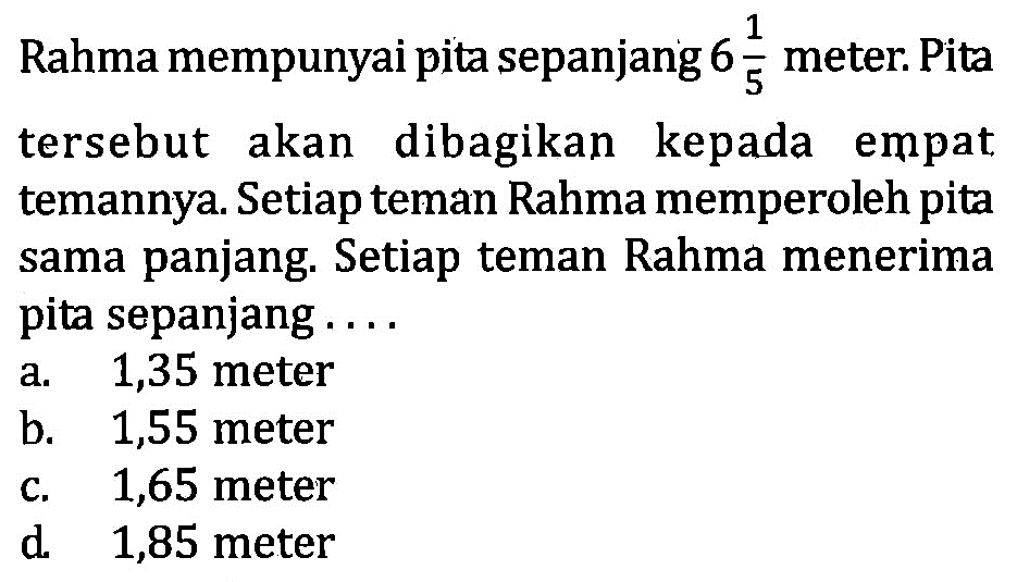 1 Rahma mempunyai pita sepanjang 6 1/5 meter. Pita tersebut akan dibagikan kepada empat temannya. Setiap teman Rahma memperoleh pita sama panjang. Setiap teman Rahma menerima pita sepanjang . . . . a. 1,35 meter b. 1,55 meter c. 1,65 meter d 1,85 meter