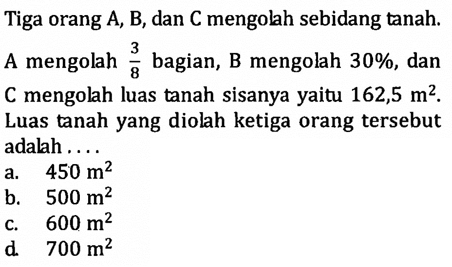 Tiga orang A, B, dan C mengolah sebidang tanah, A mengolah 3/8 bagian, B mengolah 30%, dan  C mengolah luas tanah Sisanya yaitu 162,5 m^2. Luas tanah yang diolah ketiga orang tersebut adalah