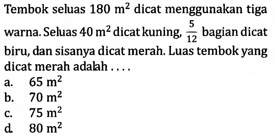 Tembok seluas 180 m^2 dicat menggunakan tiga warna. Seluas 40 m^2 dicat kuning, 5/12 bagian dicat biru, dan sisanya dicat merah. Luas tembok yang dicat merah adalah....