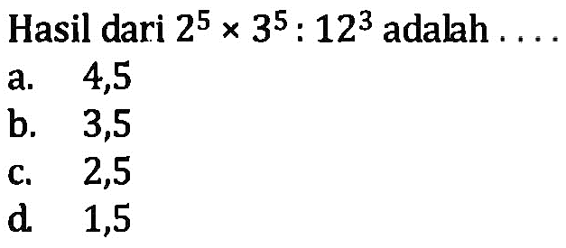 Hasil dari 2^5 x 3^5 : 12^3 adalah .... a. 4,5 b. 3,5 c. 2,5 d. 1,5