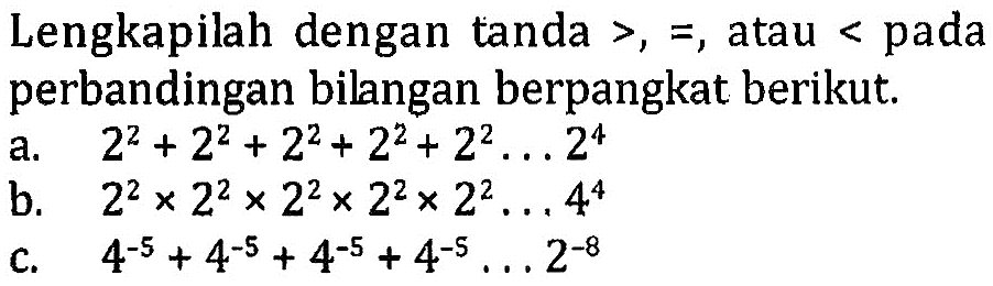 Lengkapilah dengan tanda >, =, atau < pada perbandingan bilangan berpangkat berikut. a. 2^2 + 2^2 + 2^2 + 2^2 + 2^2 ...2^4 b. 2^2 x 2^2 x 2^2 x 2^2 x 2^2 ... 4^4 c. 4^(-5) + 4^(-5) + 4^(-5) + 4^(-5).... 2^(-8)