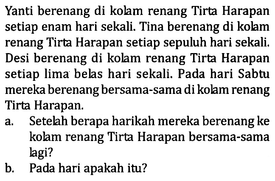 Yanti berenang di kolm renang Tirta Harapan setiap enam hari sekali. Tina berenang di kolam renang Tirta Harapan setiap sepuluh hari sekali. Desi berenang di kolm renang Tirta Harapan setiap lima belas hari sekali. Pada hari Sabtu mereka berenang bersama-sama dikolam renang Tirta Harapan. an Setelah berapa harikah mereka berenang ke kolam renang Tirta Harapan bersama-sama lagi? b. Pada hari apakah itu?