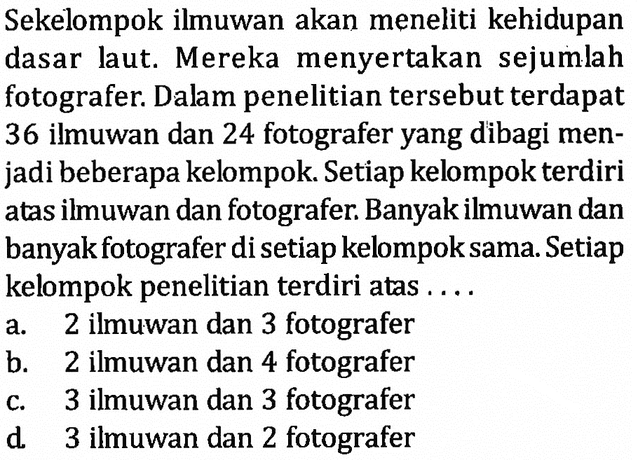 Sekelompok ilmuwan akan meneliti kehidupan dasar laut. Mereka menyertakan sejumlah dasar laut. fotografer. Dalam penelitian tersebut terdapat 36 ilmuwan dan 24 fotografer yang dibagi men-jadi beberapa kelompok. Setiap kelompok terdiri atas ilmuwan dan fotografer. Banyak ilmuwan dan banyak fotografer di setiap kelompok sama. Setiap kelompok penelitian terdiri atas . . . .