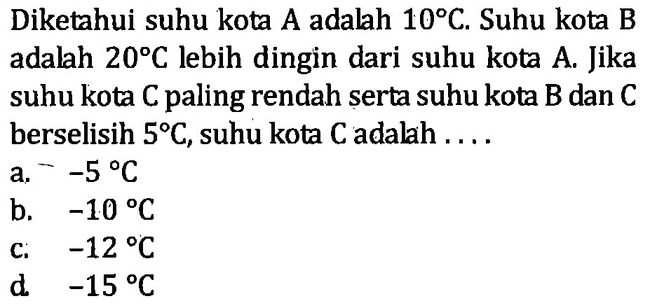 Diketahui suhu kota A adalah 10C. Suhu kota B adalah 20C lebih dingin dari suhu kota A. Jika suhu kota C paling rendah serta suhu kota B dan C berselisih 5C, suhu kota C adalah ... a. -5C b. -10C c. -12C d. -15C