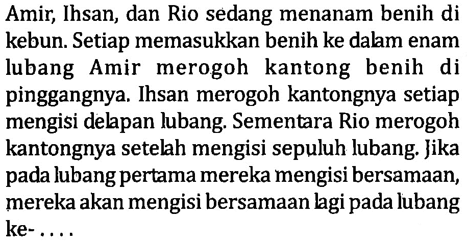 Amir,Ihsan, dan Rio sedang menanam benih di kebun. Setiap memasukkan benih ke dalm enam lubang Amir merogoh kantong benih di pinggangnya. Ihsan merogoh kantongnya setiap mengisi delapan lubang. Sementara Rio merogoh kantongnya setelah mengisi sepuluh lubang Jika pada lubang pertama mereka mengisi bersamaan, mereka akan mengisi bersamaan lgipada lubang ke- ...