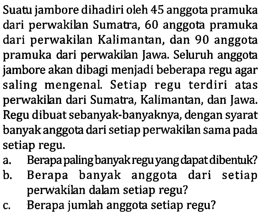 Suatu jambore dihadiri oleh 45 anggota pramuka dari perwakilan Sumatra, 60 anggota pramuka dari perwakilan Kalimantan, dan 90 anggota pramuka dari perwakilan Jawa. Seluruh anggota jambore akan dibagi menjadi beberapa regu agar saling mengenal Setiap regu terdiri atas perwakilan dari Sumatra, Kalimantan, dan Jawa Regu dibuat sebanyak-banyaknya, dengan syarat banyakanggota dari setiap perwakilan sama pada setiap regu: a. Berapa paling banyak regu yang dapat dibentuk? b. Berapa banyak dari setiap anggota perwakilan dalam setiap regu? c. Berapa jumlah anggota setiap regu?