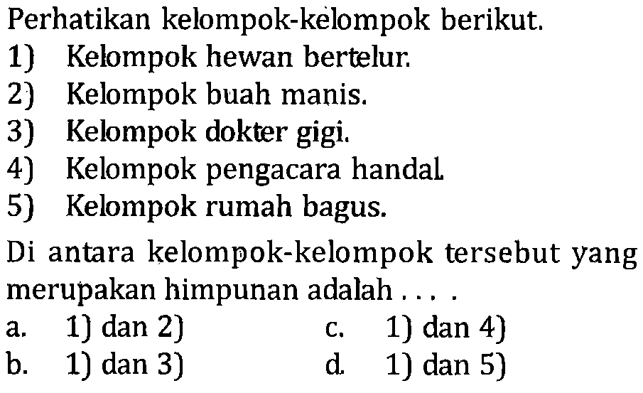 Perhatikan kelompok-kelompok berikut; 1) Kelompok hewan bertelur: 2) Kelompok buah manis: 3) Kelompok dokter gigi. 4) Kelompok pengacara handal 5) Kelompok rumah bagus Di antara kelompok-kelompok tersebut yang merupakan himpunan adalah a.1) dan 2) c.1) dan 4) b. 1) dan 3) d 1) dan 5)