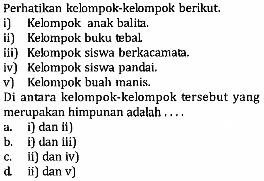 Perhatikan kelompok-kelompok berikut: i) Kelompok anak balita. ii) Kelompok buku tebal. iii) Kelompok siswa berkacamata. iv) Kelompok siswa pandai. v) Kelompok buah manis. Di antara kelompok-kelompok tersebut yang merupakan himpunan adalah.... a. i) dan ii) b. i) dan iii) c. ii) dan iv) d. ii) dan v)