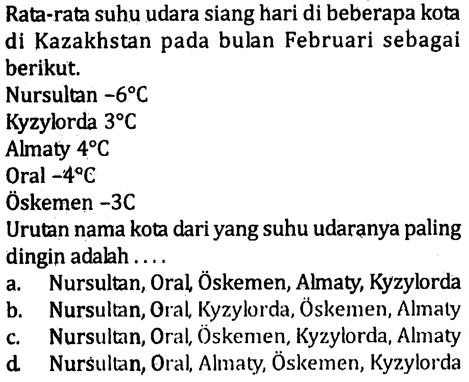 Rata-rata suhu udara siang hari di beberapa kota di Kazakhstan pada bulan Februari sebagai berikut: Nursultan -6 C Kyzylorda 3 C Almaty 4 C Oral -4 C Oskemen -3 C Urutan nama kota dari yang suhu udaranya paling dingin adalah.... a. Nursultan, Oral, Oskemen, Almaty, Kyzylorda b. Nursultan, Oral, Kyzylrda, Oskemen, Almaly c. Nursultan, Oral, Oskemen, Kyzylorda, Almaty d. Nursullan, Oral, Almaty, Oskemen, Kyzylorda