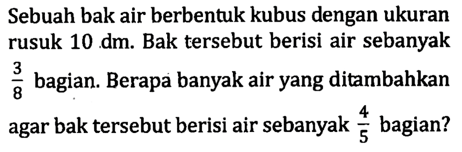 Sebuah bak air berbentuk kubus dengan ukuran rusuk 10 dm. Bak tersebut berisi air sebanyak 3/8 bagian. Berapa banyak air yang ditambahkanagar bak tersebut berisi air sebanyak 4/5 bagian?